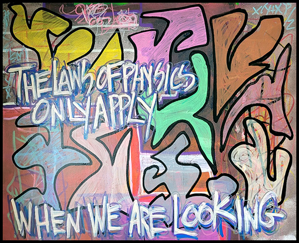 The canvas showcases a vibrant street art mural spread across an urban wall. It features dynamic shapes in striking hues of pink, yellow, green, and orange, creating a lively and energetic scene. At the heart of the mural, painted in bold white capital letters, is the intriguing message: 'the laws on physics only apply when we are looking.' This central piece is surrounded by expressive drips and splatters of paint, adding layers of texture and depth to the overall visual composition. The chaotic yet harmonious blend of colors and patterns captures the eye, inviting viewers to ponder the profound statement amidst the artistic chaos.